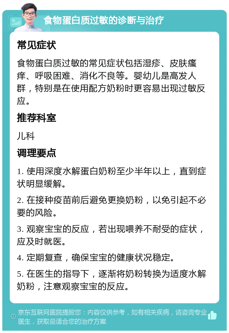 食物蛋白质过敏的诊断与治疗 常见症状 食物蛋白质过敏的常见症状包括湿疹、皮肤瘙痒、呼吸困难、消化不良等。婴幼儿是高发人群，特别是在使用配方奶粉时更容易出现过敏反应。 推荐科室 儿科 调理要点 1. 使用深度水解蛋白奶粉至少半年以上，直到症状明显缓解。 2. 在接种疫苗前后避免更换奶粉，以免引起不必要的风险。 3. 观察宝宝的反应，若出现喂养不耐受的症状，应及时就医。 4. 定期复查，确保宝宝的健康状况稳定。 5. 在医生的指导下，逐渐将奶粉转换为适度水解奶粉，注意观察宝宝的反应。