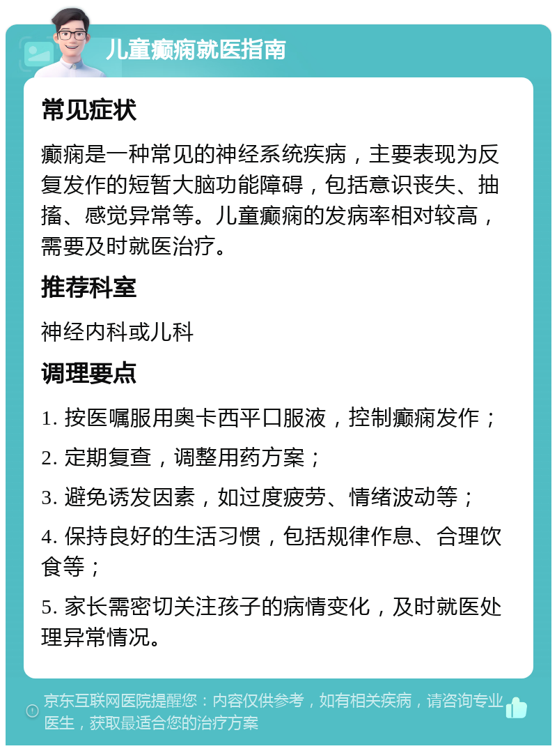 儿童癫痫就医指南 常见症状 癫痫是一种常见的神经系统疾病，主要表现为反复发作的短暂大脑功能障碍，包括意识丧失、抽搐、感觉异常等。儿童癫痫的发病率相对较高，需要及时就医治疗。 推荐科室 神经内科或儿科 调理要点 1. 按医嘱服用奥卡西平口服液，控制癫痫发作； 2. 定期复查，调整用药方案； 3. 避免诱发因素，如过度疲劳、情绪波动等； 4. 保持良好的生活习惯，包括规律作息、合理饮食等； 5. 家长需密切关注孩子的病情变化，及时就医处理异常情况。