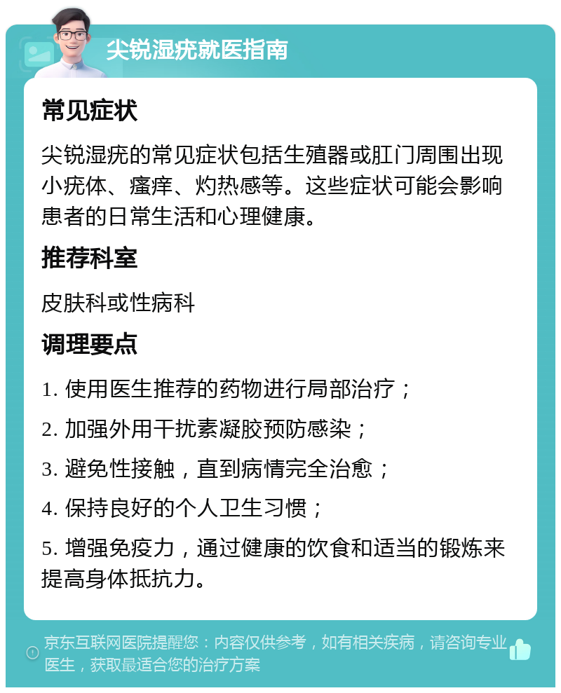 尖锐湿疣就医指南 常见症状 尖锐湿疣的常见症状包括生殖器或肛门周围出现小疣体、瘙痒、灼热感等。这些症状可能会影响患者的日常生活和心理健康。 推荐科室 皮肤科或性病科 调理要点 1. 使用医生推荐的药物进行局部治疗； 2. 加强外用干扰素凝胶预防感染； 3. 避免性接触，直到病情完全治愈； 4. 保持良好的个人卫生习惯； 5. 增强免疫力，通过健康的饮食和适当的锻炼来提高身体抵抗力。