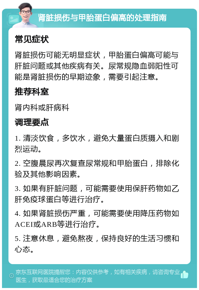 肾脏损伤与甲胎蛋白偏高的处理指南 常见症状 肾脏损伤可能无明显症状，甲胎蛋白偏高可能与肝脏问题或其他疾病有关。尿常规隐血弱阳性可能是肾脏损伤的早期迹象，需要引起注意。 推荐科室 肾内科或肝病科 调理要点 1. 清淡饮食，多饮水，避免大量蛋白质摄入和剧烈运动。 2. 空腹晨尿再次复查尿常规和甲胎蛋白，排除化验及其他影响因素。 3. 如果有肝脏问题，可能需要使用保肝药物如乙肝免疫球蛋白等进行治疗。 4. 如果肾脏损伤严重，可能需要使用降压药物如ACEI或ARB等进行治疗。 5. 注意休息，避免熬夜，保持良好的生活习惯和心态。