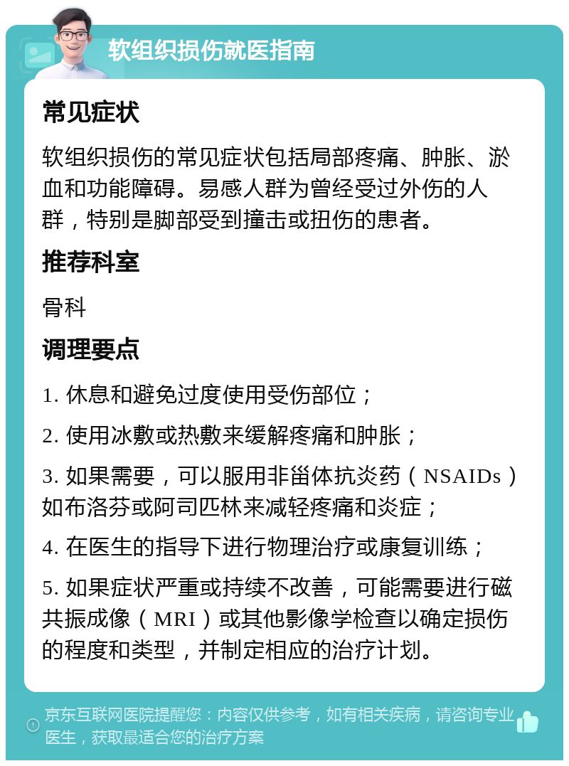 软组织损伤就医指南 常见症状 软组织损伤的常见症状包括局部疼痛、肿胀、淤血和功能障碍。易感人群为曾经受过外伤的人群，特别是脚部受到撞击或扭伤的患者。 推荐科室 骨科 调理要点 1. 休息和避免过度使用受伤部位； 2. 使用冰敷或热敷来缓解疼痛和肿胀； 3. 如果需要，可以服用非甾体抗炎药（NSAIDs）如布洛芬或阿司匹林来减轻疼痛和炎症； 4. 在医生的指导下进行物理治疗或康复训练； 5. 如果症状严重或持续不改善，可能需要进行磁共振成像（MRI）或其他影像学检查以确定损伤的程度和类型，并制定相应的治疗计划。