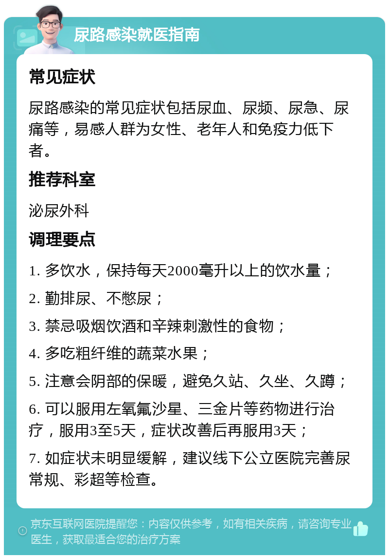 尿路感染就医指南 常见症状 尿路感染的常见症状包括尿血、尿频、尿急、尿痛等，易感人群为女性、老年人和免疫力低下者。 推荐科室 泌尿外科 调理要点 1. 多饮水，保持每天2000毫升以上的饮水量； 2. 勤排尿、不憋尿； 3. 禁忌吸烟饮酒和辛辣刺激性的食物； 4. 多吃粗纤维的蔬菜水果； 5. 注意会阴部的保暖，避免久站、久坐、久蹲； 6. 可以服用左氧氟沙星、三金片等药物进行治疗，服用3至5天，症状改善后再服用3天； 7. 如症状未明显缓解，建议线下公立医院完善尿常规、彩超等检查。