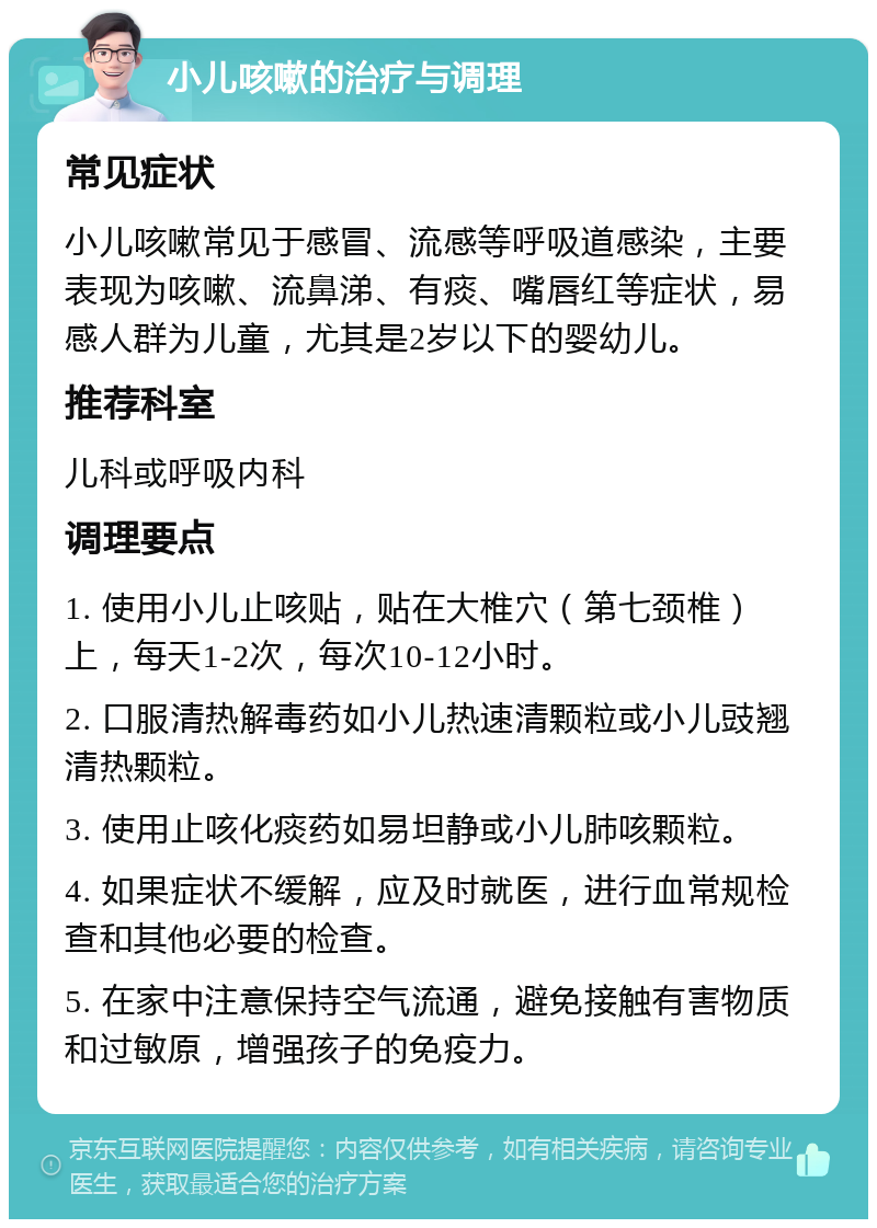 小儿咳嗽的治疗与调理 常见症状 小儿咳嗽常见于感冒、流感等呼吸道感染，主要表现为咳嗽、流鼻涕、有痰、嘴唇红等症状，易感人群为儿童，尤其是2岁以下的婴幼儿。 推荐科室 儿科或呼吸内科 调理要点 1. 使用小儿止咳贴，贴在大椎穴（第七颈椎）上，每天1-2次，每次10-12小时。 2. 口服清热解毒药如小儿热速清颗粒或小儿豉翘清热颗粒。 3. 使用止咳化痰药如易坦静或小儿肺咳颗粒。 4. 如果症状不缓解，应及时就医，进行血常规检查和其他必要的检查。 5. 在家中注意保持空气流通，避免接触有害物质和过敏原，增强孩子的免疫力。