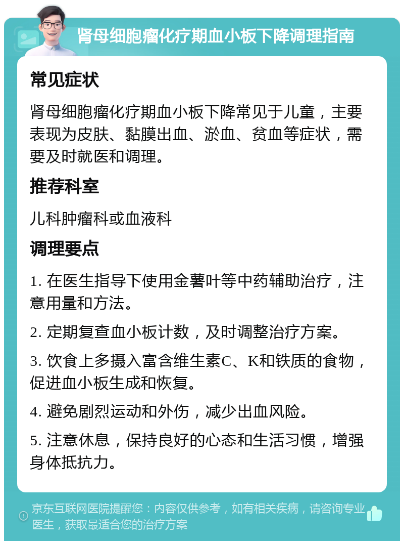 肾母细胞瘤化疗期血小板下降调理指南 常见症状 肾母细胞瘤化疗期血小板下降常见于儿童，主要表现为皮肤、黏膜出血、淤血、贫血等症状，需要及时就医和调理。 推荐科室 儿科肿瘤科或血液科 调理要点 1. 在医生指导下使用金薯叶等中药辅助治疗，注意用量和方法。 2. 定期复查血小板计数，及时调整治疗方案。 3. 饮食上多摄入富含维生素C、K和铁质的食物，促进血小板生成和恢复。 4. 避免剧烈运动和外伤，减少出血风险。 5. 注意休息，保持良好的心态和生活习惯，增强身体抵抗力。