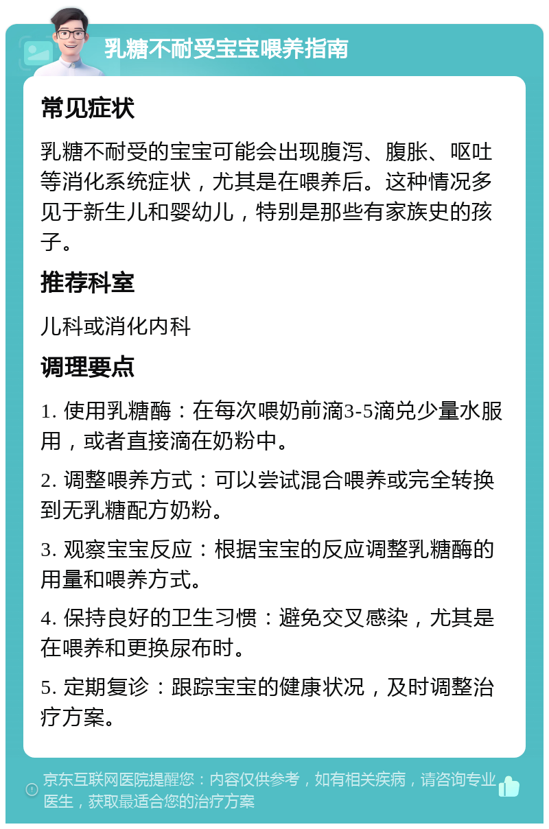 乳糖不耐受宝宝喂养指南 常见症状 乳糖不耐受的宝宝可能会出现腹泻、腹胀、呕吐等消化系统症状，尤其是在喂养后。这种情况多见于新生儿和婴幼儿，特别是那些有家族史的孩子。 推荐科室 儿科或消化内科 调理要点 1. 使用乳糖酶：在每次喂奶前滴3-5滴兑少量水服用，或者直接滴在奶粉中。 2. 调整喂养方式：可以尝试混合喂养或完全转换到无乳糖配方奶粉。 3. 观察宝宝反应：根据宝宝的反应调整乳糖酶的用量和喂养方式。 4. 保持良好的卫生习惯：避免交叉感染，尤其是在喂养和更换尿布时。 5. 定期复诊：跟踪宝宝的健康状况，及时调整治疗方案。