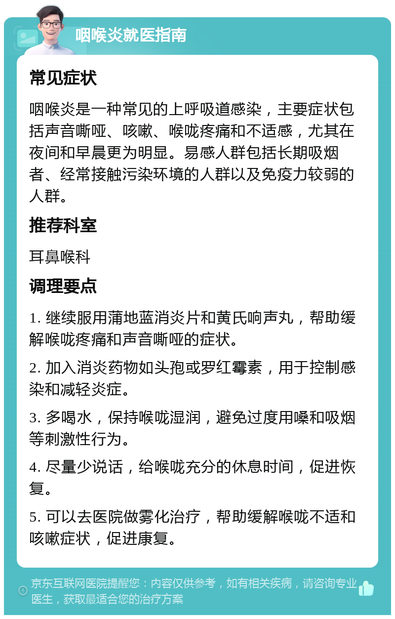 咽喉炎就医指南 常见症状 咽喉炎是一种常见的上呼吸道感染，主要症状包括声音嘶哑、咳嗽、喉咙疼痛和不适感，尤其在夜间和早晨更为明显。易感人群包括长期吸烟者、经常接触污染环境的人群以及免疫力较弱的人群。 推荐科室 耳鼻喉科 调理要点 1. 继续服用蒲地蓝消炎片和黄氏响声丸，帮助缓解喉咙疼痛和声音嘶哑的症状。 2. 加入消炎药物如头孢或罗红霉素，用于控制感染和减轻炎症。 3. 多喝水，保持喉咙湿润，避免过度用嗓和吸烟等刺激性行为。 4. 尽量少说话，给喉咙充分的休息时间，促进恢复。 5. 可以去医院做雾化治疗，帮助缓解喉咙不适和咳嗽症状，促进康复。