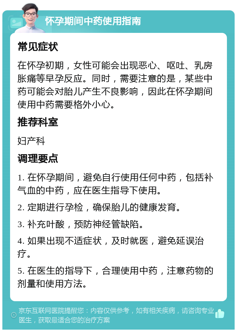 怀孕期间中药使用指南 常见症状 在怀孕初期，女性可能会出现恶心、呕吐、乳房胀痛等早孕反应。同时，需要注意的是，某些中药可能会对胎儿产生不良影响，因此在怀孕期间使用中药需要格外小心。 推荐科室 妇产科 调理要点 1. 在怀孕期间，避免自行使用任何中药，包括补气血的中药，应在医生指导下使用。 2. 定期进行孕检，确保胎儿的健康发育。 3. 补充叶酸，预防神经管缺陷。 4. 如果出现不适症状，及时就医，避免延误治疗。 5. 在医生的指导下，合理使用中药，注意药物的剂量和使用方法。