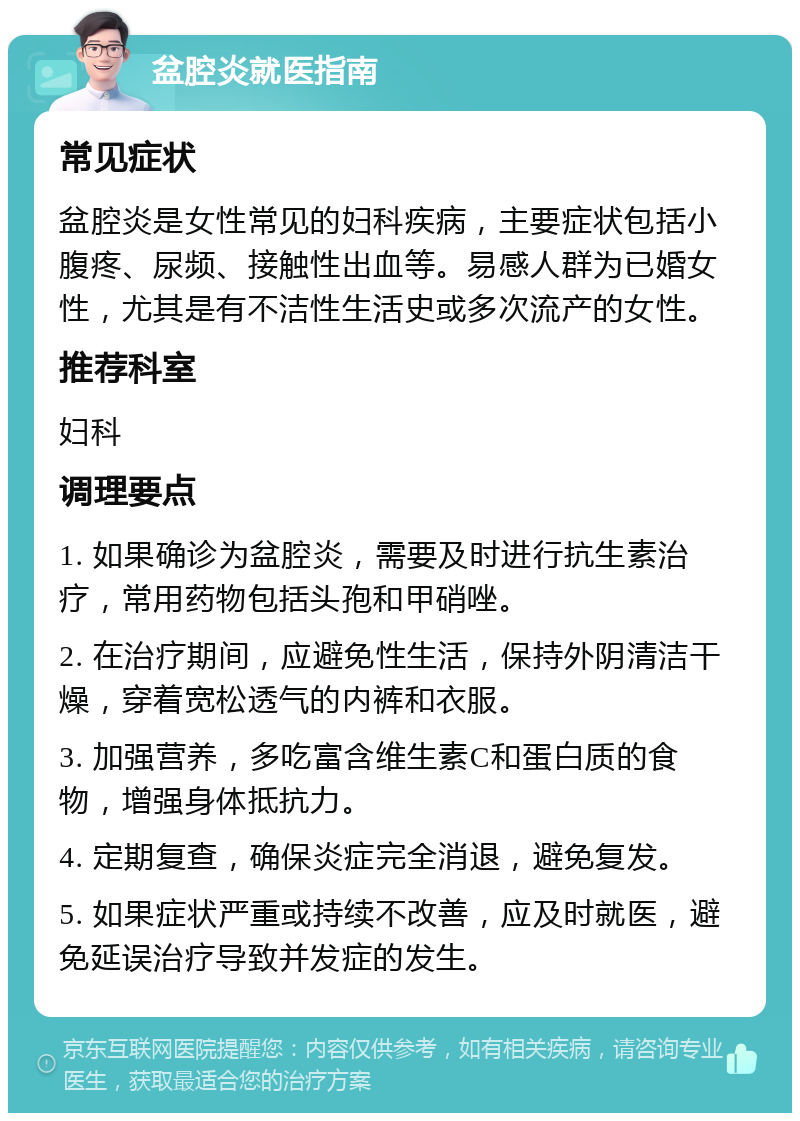 盆腔炎就医指南 常见症状 盆腔炎是女性常见的妇科疾病，主要症状包括小腹疼、尿频、接触性出血等。易感人群为已婚女性，尤其是有不洁性生活史或多次流产的女性。 推荐科室 妇科 调理要点 1. 如果确诊为盆腔炎，需要及时进行抗生素治疗，常用药物包括头孢和甲硝唑。 2. 在治疗期间，应避免性生活，保持外阴清洁干燥，穿着宽松透气的内裤和衣服。 3. 加强营养，多吃富含维生素C和蛋白质的食物，增强身体抵抗力。 4. 定期复查，确保炎症完全消退，避免复发。 5. 如果症状严重或持续不改善，应及时就医，避免延误治疗导致并发症的发生。