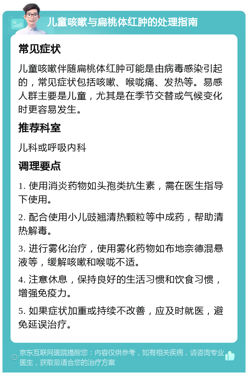 儿童咳嗽与扁桃体红肿的处理指南 常见症状 儿童咳嗽伴随扁桃体红肿可能是由病毒感染引起的，常见症状包括咳嗽、喉咙痛、发热等。易感人群主要是儿童，尤其是在季节交替或气候变化时更容易发生。 推荐科室 儿科或呼吸内科 调理要点 1. 使用消炎药物如头孢类抗生素，需在医生指导下使用。 2. 配合使用小儿豉翘清热颗粒等中成药，帮助清热解毒。 3. 进行雾化治疗，使用雾化药物如布地奈德混悬液等，缓解咳嗽和喉咙不适。 4. 注意休息，保持良好的生活习惯和饮食习惯，增强免疫力。 5. 如果症状加重或持续不改善，应及时就医，避免延误治疗。