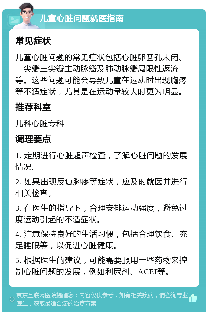 儿童心脏问题就医指南 常见症状 儿童心脏问题的常见症状包括心脏卵圆孔未闭、二尖瓣三尖瓣主动脉瓣及肺动脉瓣局限性返流等。这些问题可能会导致儿童在运动时出现胸疼等不适症状，尤其是在运动量较大时更为明显。 推荐科室 儿科心脏专科 调理要点 1. 定期进行心脏超声检查，了解心脏问题的发展情况。 2. 如果出现反复胸疼等症状，应及时就医并进行相关检查。 3. 在医生的指导下，合理安排运动强度，避免过度运动引起的不适症状。 4. 注意保持良好的生活习惯，包括合理饮食、充足睡眠等，以促进心脏健康。 5. 根据医生的建议，可能需要服用一些药物来控制心脏问题的发展，例如利尿剂、ACEI等。