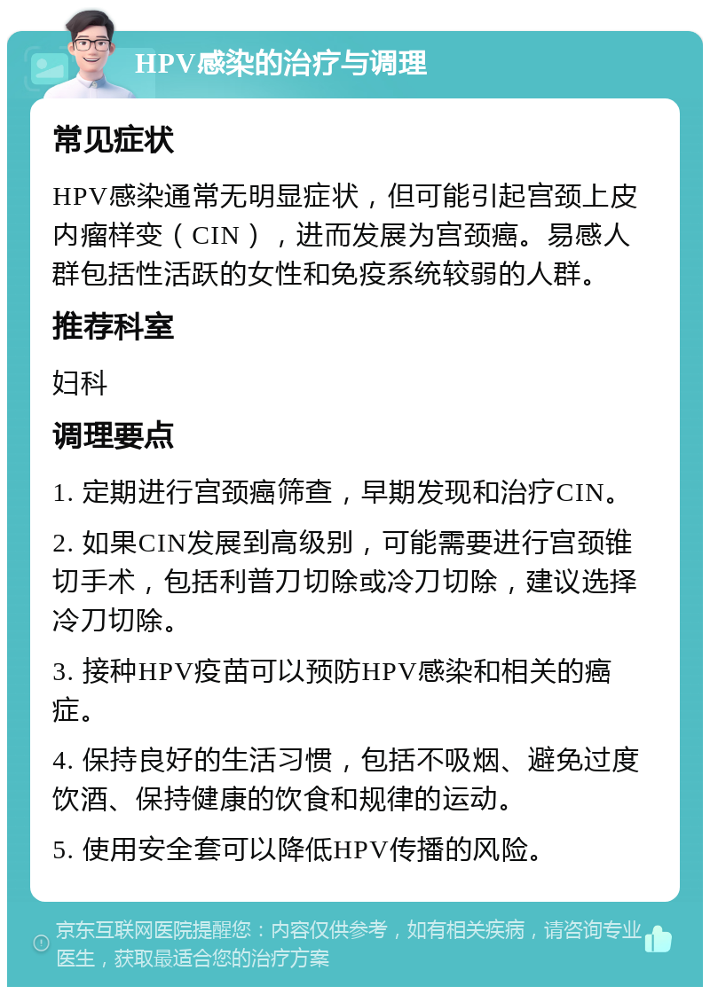 HPV感染的治疗与调理 常见症状 HPV感染通常无明显症状，但可能引起宫颈上皮内瘤样变（CIN），进而发展为宫颈癌。易感人群包括性活跃的女性和免疫系统较弱的人群。 推荐科室 妇科 调理要点 1. 定期进行宫颈癌筛查，早期发现和治疗CIN。 2. 如果CIN发展到高级别，可能需要进行宫颈锥切手术，包括利普刀切除或冷刀切除，建议选择冷刀切除。 3. 接种HPV疫苗可以预防HPV感染和相关的癌症。 4. 保持良好的生活习惯，包括不吸烟、避免过度饮酒、保持健康的饮食和规律的运动。 5. 使用安全套可以降低HPV传播的风险。