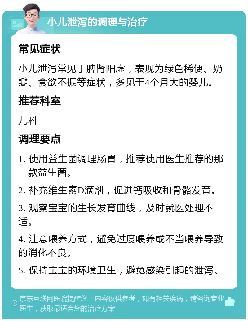 小儿泄泻的调理与治疗 常见症状 小儿泄泻常见于脾肾阳虚，表现为绿色稀便、奶瓣、食欲不振等症状，多见于4个月大的婴儿。 推荐科室 儿科 调理要点 1. 使用益生菌调理肠胃，推荐使用医生推荐的那一款益生菌。 2. 补充维生素D滴剂，促进钙吸收和骨骼发育。 3. 观察宝宝的生长发育曲线，及时就医处理不适。 4. 注意喂养方式，避免过度喂养或不当喂养导致的消化不良。 5. 保持宝宝的环境卫生，避免感染引起的泄泻。