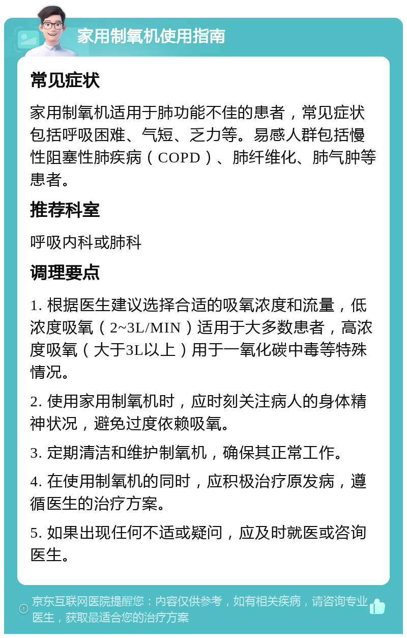 家用制氧机使用指南 常见症状 家用制氧机适用于肺功能不佳的患者，常见症状包括呼吸困难、气短、乏力等。易感人群包括慢性阻塞性肺疾病（COPD）、肺纤维化、肺气肿等患者。 推荐科室 呼吸内科或肺科 调理要点 1. 根据医生建议选择合适的吸氧浓度和流量，低浓度吸氧（2~3L/MIN）适用于大多数患者，高浓度吸氧（大于3L以上）用于一氧化碳中毒等特殊情况。 2. 使用家用制氧机时，应时刻关注病人的身体精神状况，避免过度依赖吸氧。 3. 定期清洁和维护制氧机，确保其正常工作。 4. 在使用制氧机的同时，应积极治疗原发病，遵循医生的治疗方案。 5. 如果出现任何不适或疑问，应及时就医或咨询医生。