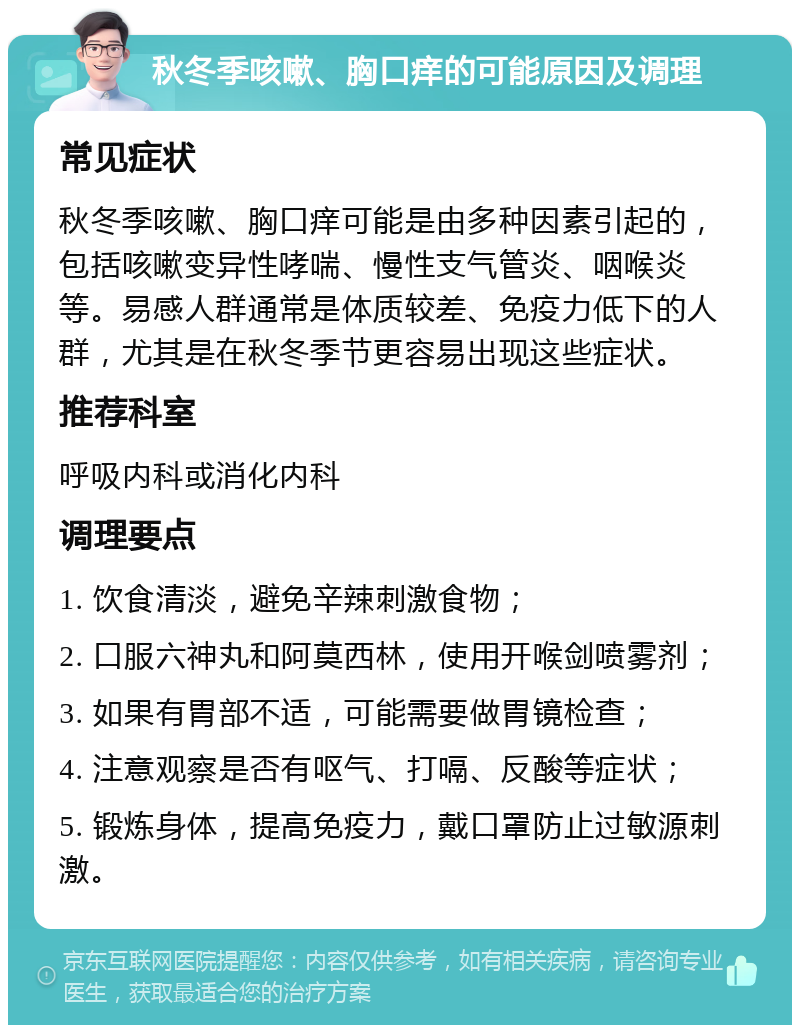 秋冬季咳嗽、胸口痒的可能原因及调理 常见症状 秋冬季咳嗽、胸口痒可能是由多种因素引起的，包括咳嗽变异性哮喘、慢性支气管炎、咽喉炎等。易感人群通常是体质较差、免疫力低下的人群，尤其是在秋冬季节更容易出现这些症状。 推荐科室 呼吸内科或消化内科 调理要点 1. 饮食清淡，避免辛辣刺激食物； 2. 口服六神丸和阿莫西林，使用开喉剑喷雾剂； 3. 如果有胃部不适，可能需要做胃镜检查； 4. 注意观察是否有呕气、打嗝、反酸等症状； 5. 锻炼身体，提高免疫力，戴口罩防止过敏源刺激。