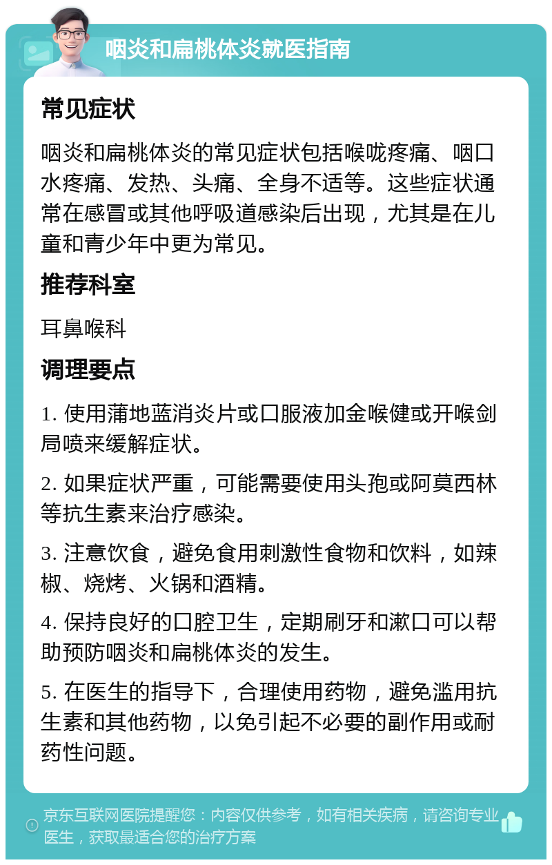 咽炎和扁桃体炎就医指南 常见症状 咽炎和扁桃体炎的常见症状包括喉咙疼痛、咽口水疼痛、发热、头痛、全身不适等。这些症状通常在感冒或其他呼吸道感染后出现，尤其是在儿童和青少年中更为常见。 推荐科室 耳鼻喉科 调理要点 1. 使用蒲地蓝消炎片或口服液加金喉健或开喉剑局喷来缓解症状。 2. 如果症状严重，可能需要使用头孢或阿莫西林等抗生素来治疗感染。 3. 注意饮食，避免食用刺激性食物和饮料，如辣椒、烧烤、火锅和酒精。 4. 保持良好的口腔卫生，定期刷牙和漱口可以帮助预防咽炎和扁桃体炎的发生。 5. 在医生的指导下，合理使用药物，避免滥用抗生素和其他药物，以免引起不必要的副作用或耐药性问题。