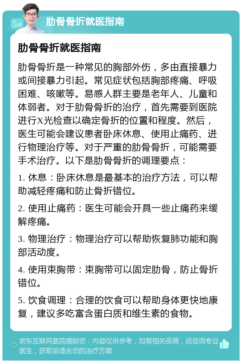 肋骨骨折就医指南 肋骨骨折就医指南 肋骨骨折是一种常见的胸部外伤，多由直接暴力或间接暴力引起。常见症状包括胸部疼痛、呼吸困难、咳嗽等。易感人群主要是老年人、儿童和体弱者。对于肋骨骨折的治疗，首先需要到医院进行X光检查以确定骨折的位置和程度。然后，医生可能会建议患者卧床休息、使用止痛药、进行物理治疗等。对于严重的肋骨骨折，可能需要手术治疗。以下是肋骨骨折的调理要点： 1. 休息：卧床休息是最基本的治疗方法，可以帮助减轻疼痛和防止骨折错位。 2. 使用止痛药：医生可能会开具一些止痛药来缓解疼痛。 3. 物理治疗：物理治疗可以帮助恢复肺功能和胸部活动度。 4. 使用束胸带：束胸带可以固定肋骨，防止骨折错位。 5. 饮食调理：合理的饮食可以帮助身体更快地康复，建议多吃富含蛋白质和维生素的食物。