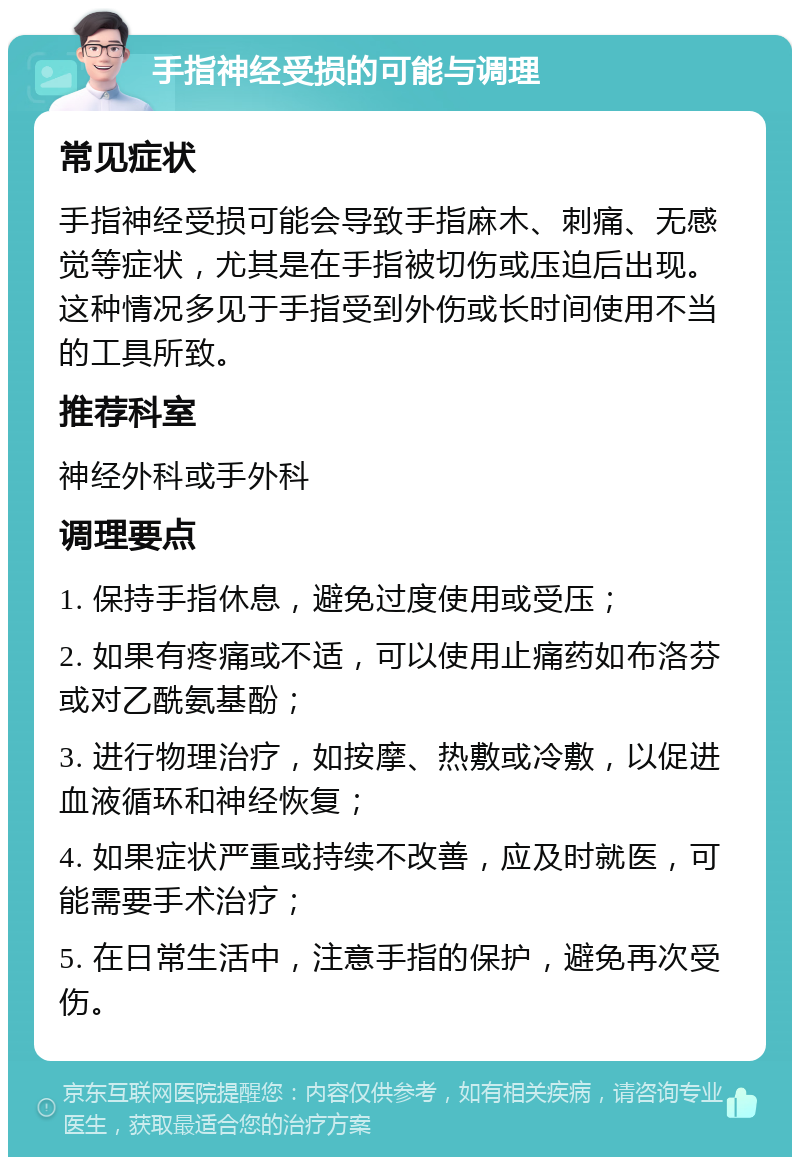 手指神经受损的可能与调理 常见症状 手指神经受损可能会导致手指麻木、刺痛、无感觉等症状，尤其是在手指被切伤或压迫后出现。这种情况多见于手指受到外伤或长时间使用不当的工具所致。 推荐科室 神经外科或手外科 调理要点 1. 保持手指休息，避免过度使用或受压； 2. 如果有疼痛或不适，可以使用止痛药如布洛芬或对乙酰氨基酚； 3. 进行物理治疗，如按摩、热敷或冷敷，以促进血液循环和神经恢复； 4. 如果症状严重或持续不改善，应及时就医，可能需要手术治疗； 5. 在日常生活中，注意手指的保护，避免再次受伤。