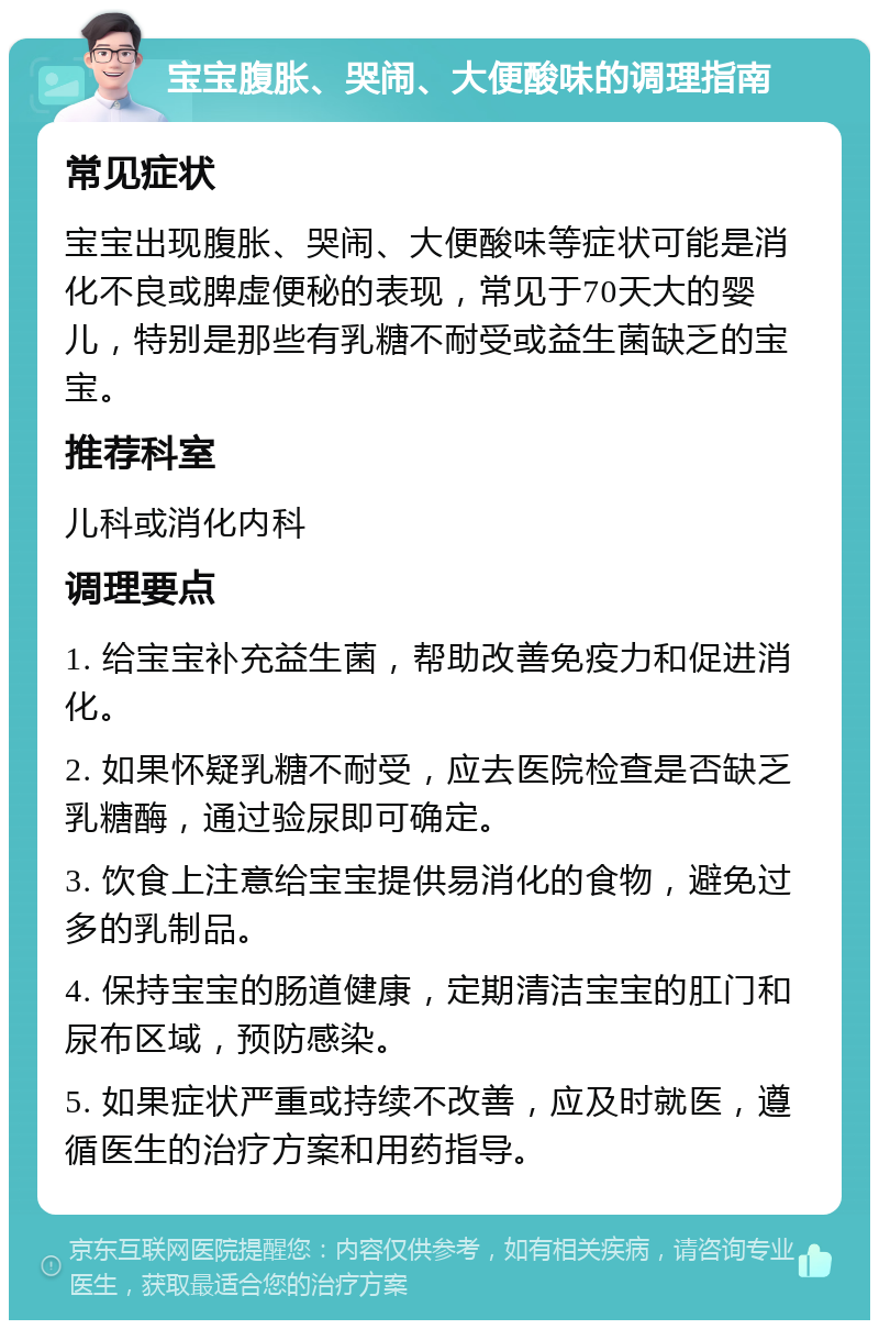 宝宝腹胀、哭闹、大便酸味的调理指南 常见症状 宝宝出现腹胀、哭闹、大便酸味等症状可能是消化不良或脾虚便秘的表现，常见于70天大的婴儿，特别是那些有乳糖不耐受或益生菌缺乏的宝宝。 推荐科室 儿科或消化内科 调理要点 1. 给宝宝补充益生菌，帮助改善免疫力和促进消化。 2. 如果怀疑乳糖不耐受，应去医院检查是否缺乏乳糖酶，通过验尿即可确定。 3. 饮食上注意给宝宝提供易消化的食物，避免过多的乳制品。 4. 保持宝宝的肠道健康，定期清洁宝宝的肛门和尿布区域，预防感染。 5. 如果症状严重或持续不改善，应及时就医，遵循医生的治疗方案和用药指导。