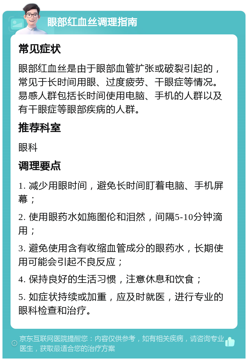 眼部红血丝调理指南 常见症状 眼部红血丝是由于眼部血管扩张或破裂引起的，常见于长时间用眼、过度疲劳、干眼症等情况。易感人群包括长时间使用电脑、手机的人群以及有干眼症等眼部疾病的人群。 推荐科室 眼科 调理要点 1. 减少用眼时间，避免长时间盯着电脑、手机屏幕； 2. 使用眼药水如施图伦和泪然，间隔5-10分钟滴用； 3. 避免使用含有收缩血管成分的眼药水，长期使用可能会引起不良反应； 4. 保持良好的生活习惯，注意休息和饮食； 5. 如症状持续或加重，应及时就医，进行专业的眼科检查和治疗。