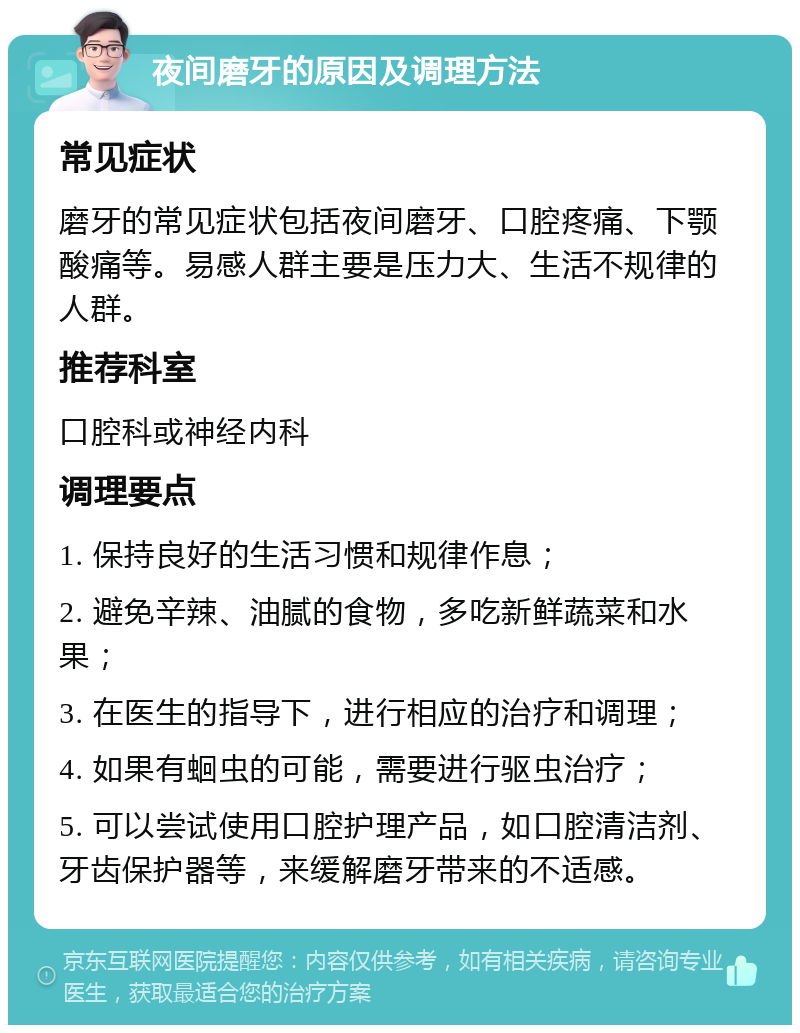 夜间磨牙的原因及调理方法 常见症状 磨牙的常见症状包括夜间磨牙、口腔疼痛、下颚酸痛等。易感人群主要是压力大、生活不规律的人群。 推荐科室 口腔科或神经内科 调理要点 1. 保持良好的生活习惯和规律作息； 2. 避免辛辣、油腻的食物，多吃新鲜蔬菜和水果； 3. 在医生的指导下，进行相应的治疗和调理； 4. 如果有蛔虫的可能，需要进行驱虫治疗； 5. 可以尝试使用口腔护理产品，如口腔清洁剂、牙齿保护器等，来缓解磨牙带来的不适感。