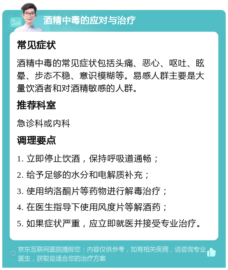 酒精中毒的应对与治疗 常见症状 酒精中毒的常见症状包括头痛、恶心、呕吐、眩晕、步态不稳、意识模糊等。易感人群主要是大量饮酒者和对酒精敏感的人群。 推荐科室 急诊科或内科 调理要点 1. 立即停止饮酒，保持呼吸道通畅； 2. 给予足够的水分和电解质补充； 3. 使用纳洛酮片等药物进行解毒治疗； 4. 在医生指导下使用风度片等解酒药； 5. 如果症状严重，应立即就医并接受专业治疗。