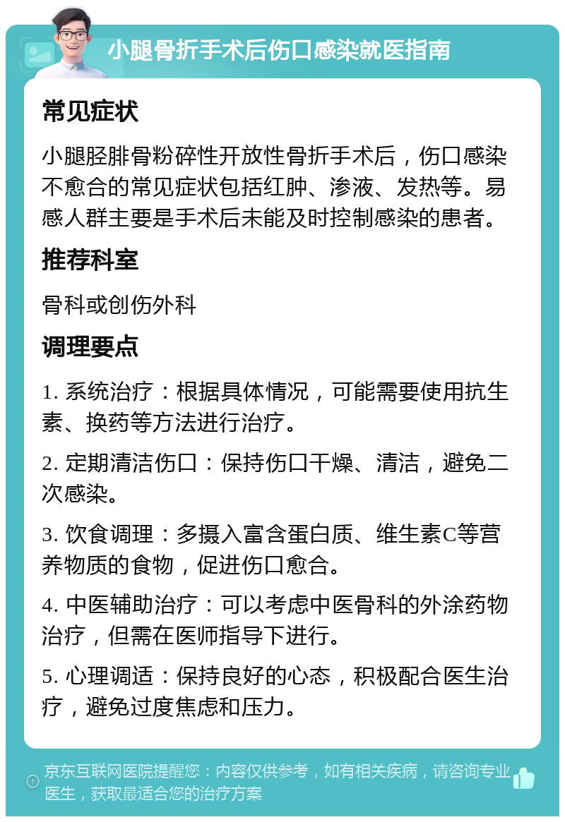 小腿骨折手术后伤口感染就医指南 常见症状 小腿胫腓骨粉碎性开放性骨折手术后，伤口感染不愈合的常见症状包括红肿、渗液、发热等。易感人群主要是手术后未能及时控制感染的患者。 推荐科室 骨科或创伤外科 调理要点 1. 系统治疗：根据具体情况，可能需要使用抗生素、换药等方法进行治疗。 2. 定期清洁伤口：保持伤口干燥、清洁，避免二次感染。 3. 饮食调理：多摄入富含蛋白质、维生素C等营养物质的食物，促进伤口愈合。 4. 中医辅助治疗：可以考虑中医骨科的外涂药物治疗，但需在医师指导下进行。 5. 心理调适：保持良好的心态，积极配合医生治疗，避免过度焦虑和压力。