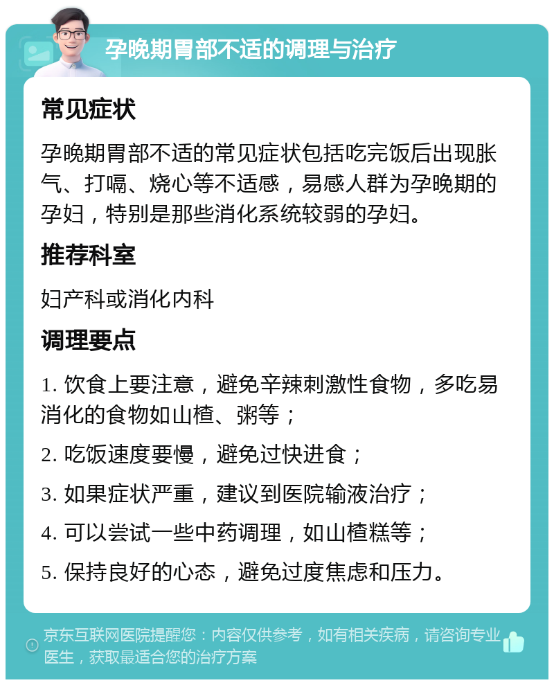 孕晚期胃部不适的调理与治疗 常见症状 孕晚期胃部不适的常见症状包括吃完饭后出现胀气、打嗝、烧心等不适感，易感人群为孕晚期的孕妇，特别是那些消化系统较弱的孕妇。 推荐科室 妇产科或消化内科 调理要点 1. 饮食上要注意，避免辛辣刺激性食物，多吃易消化的食物如山楂、粥等； 2. 吃饭速度要慢，避免过快进食； 3. 如果症状严重，建议到医院输液治疗； 4. 可以尝试一些中药调理，如山楂糕等； 5. 保持良好的心态，避免过度焦虑和压力。