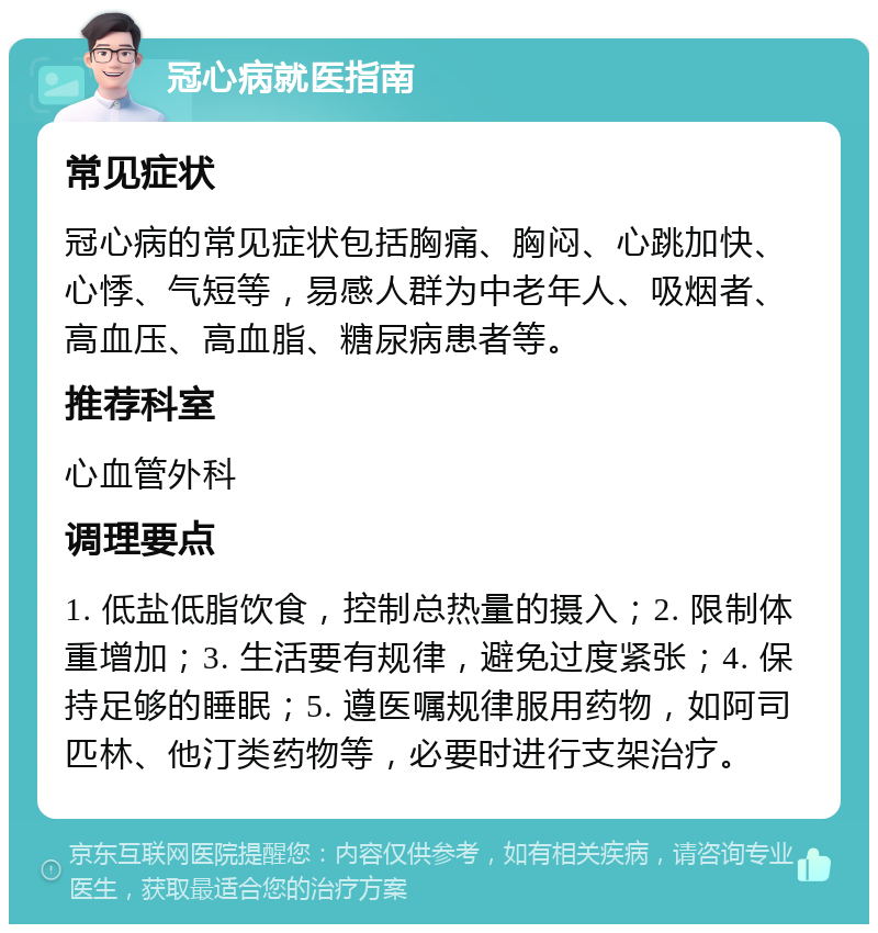 冠心病就医指南 常见症状 冠心病的常见症状包括胸痛、胸闷、心跳加快、心悸、气短等，易感人群为中老年人、吸烟者、高血压、高血脂、糖尿病患者等。 推荐科室 心血管外科 调理要点 1. 低盐低脂饮食，控制总热量的摄入；2. 限制体重增加；3. 生活要有规律，避免过度紧张；4. 保持足够的睡眠；5. 遵医嘱规律服用药物，如阿司匹林、他汀类药物等，必要时进行支架治疗。