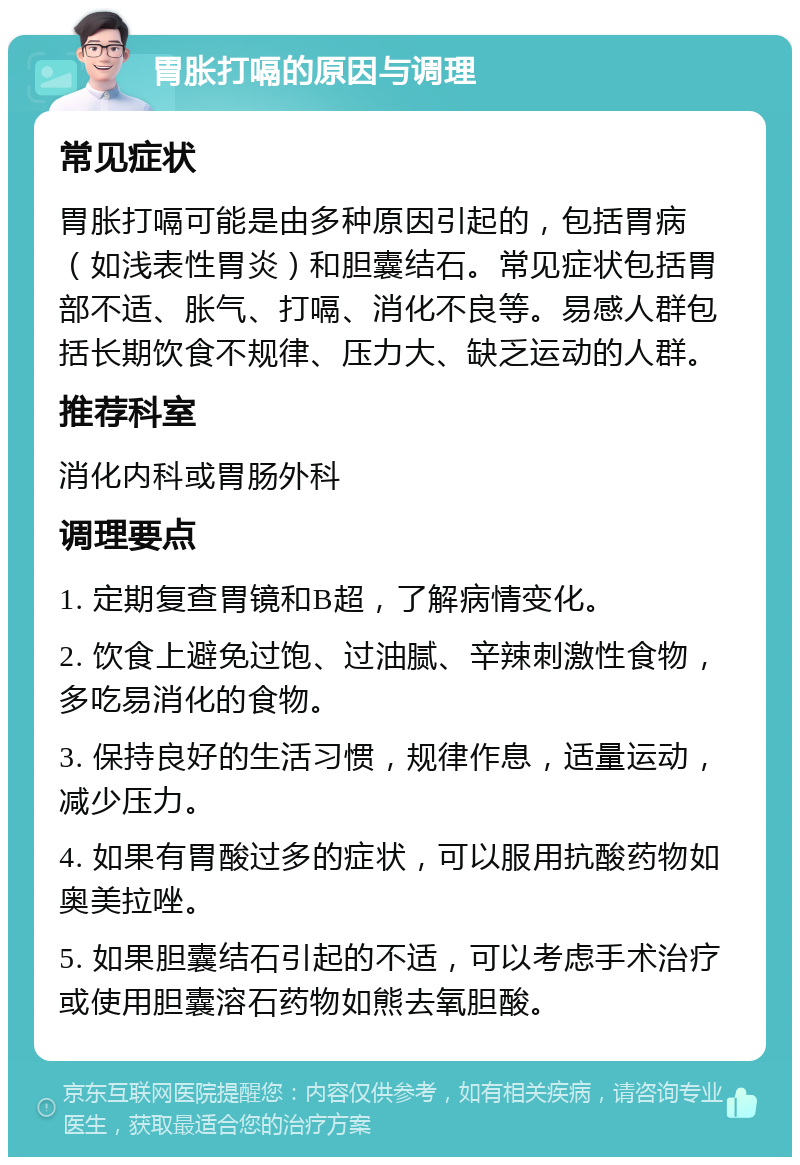 胃胀打嗝的原因与调理 常见症状 胃胀打嗝可能是由多种原因引起的，包括胃病（如浅表性胃炎）和胆囊结石。常见症状包括胃部不适、胀气、打嗝、消化不良等。易感人群包括长期饮食不规律、压力大、缺乏运动的人群。 推荐科室 消化内科或胃肠外科 调理要点 1. 定期复查胃镜和B超，了解病情变化。 2. 饮食上避免过饱、过油腻、辛辣刺激性食物，多吃易消化的食物。 3. 保持良好的生活习惯，规律作息，适量运动，减少压力。 4. 如果有胃酸过多的症状，可以服用抗酸药物如奥美拉唑。 5. 如果胆囊结石引起的不适，可以考虑手术治疗或使用胆囊溶石药物如熊去氧胆酸。