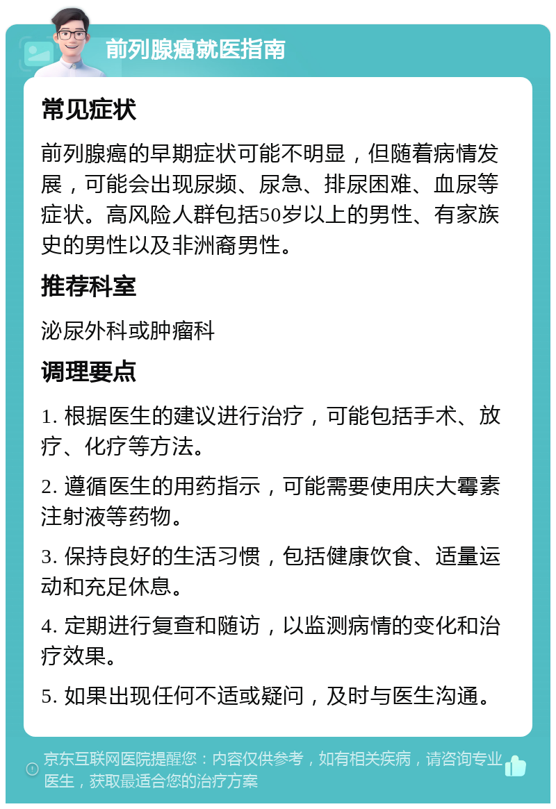 前列腺癌就医指南 常见症状 前列腺癌的早期症状可能不明显，但随着病情发展，可能会出现尿频、尿急、排尿困难、血尿等症状。高风险人群包括50岁以上的男性、有家族史的男性以及非洲裔男性。 推荐科室 泌尿外科或肿瘤科 调理要点 1. 根据医生的建议进行治疗，可能包括手术、放疗、化疗等方法。 2. 遵循医生的用药指示，可能需要使用庆大霉素注射液等药物。 3. 保持良好的生活习惯，包括健康饮食、适量运动和充足休息。 4. 定期进行复查和随访，以监测病情的变化和治疗效果。 5. 如果出现任何不适或疑问，及时与医生沟通。