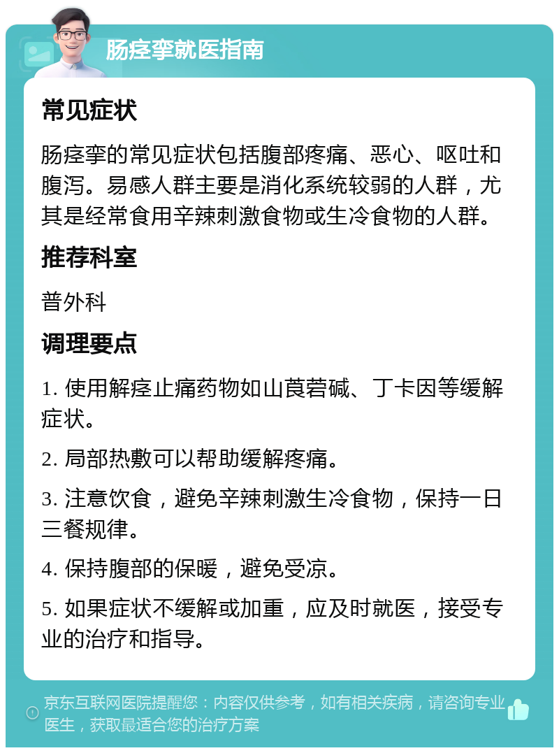 肠痉挛就医指南 常见症状 肠痉挛的常见症状包括腹部疼痛、恶心、呕吐和腹泻。易感人群主要是消化系统较弱的人群，尤其是经常食用辛辣刺激食物或生冷食物的人群。 推荐科室 普外科 调理要点 1. 使用解痉止痛药物如山莨菪碱、丁卡因等缓解症状。 2. 局部热敷可以帮助缓解疼痛。 3. 注意饮食，避免辛辣刺激生冷食物，保持一日三餐规律。 4. 保持腹部的保暖，避免受凉。 5. 如果症状不缓解或加重，应及时就医，接受专业的治疗和指导。