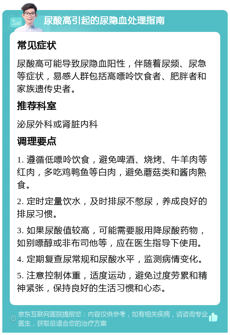 尿酸高引起的尿隐血处理指南 常见症状 尿酸高可能导致尿隐血阳性，伴随着尿频、尿急等症状，易感人群包括高嘌呤饮食者、肥胖者和家族遗传史者。 推荐科室 泌尿外科或肾脏内科 调理要点 1. 遵循低嘌呤饮食，避免啤酒、烧烤、牛羊肉等红肉，多吃鸡鸭鱼等白肉，避免蘑菇类和酱肉熟食。 2. 定时定量饮水，及时排尿不憋尿，养成良好的排尿习惯。 3. 如果尿酸值较高，可能需要服用降尿酸药物，如别嘌醇或非布司他等，应在医生指导下使用。 4. 定期复查尿常规和尿酸水平，监测病情变化。 5. 注意控制体重，适度运动，避免过度劳累和精神紧张，保持良好的生活习惯和心态。