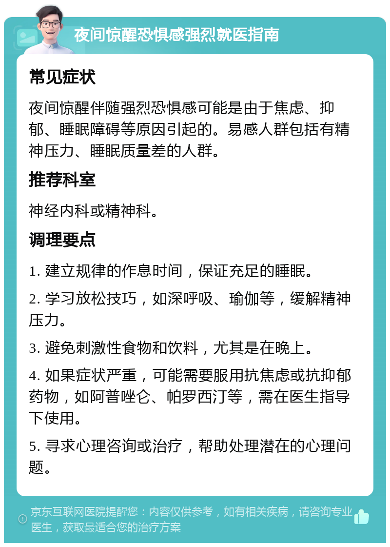 夜间惊醒恐惧感强烈就医指南 常见症状 夜间惊醒伴随强烈恐惧感可能是由于焦虑、抑郁、睡眠障碍等原因引起的。易感人群包括有精神压力、睡眠质量差的人群。 推荐科室 神经内科或精神科。 调理要点 1. 建立规律的作息时间，保证充足的睡眠。 2. 学习放松技巧，如深呼吸、瑜伽等，缓解精神压力。 3. 避免刺激性食物和饮料，尤其是在晚上。 4. 如果症状严重，可能需要服用抗焦虑或抗抑郁药物，如阿普唑仑、帕罗西汀等，需在医生指导下使用。 5. 寻求心理咨询或治疗，帮助处理潜在的心理问题。