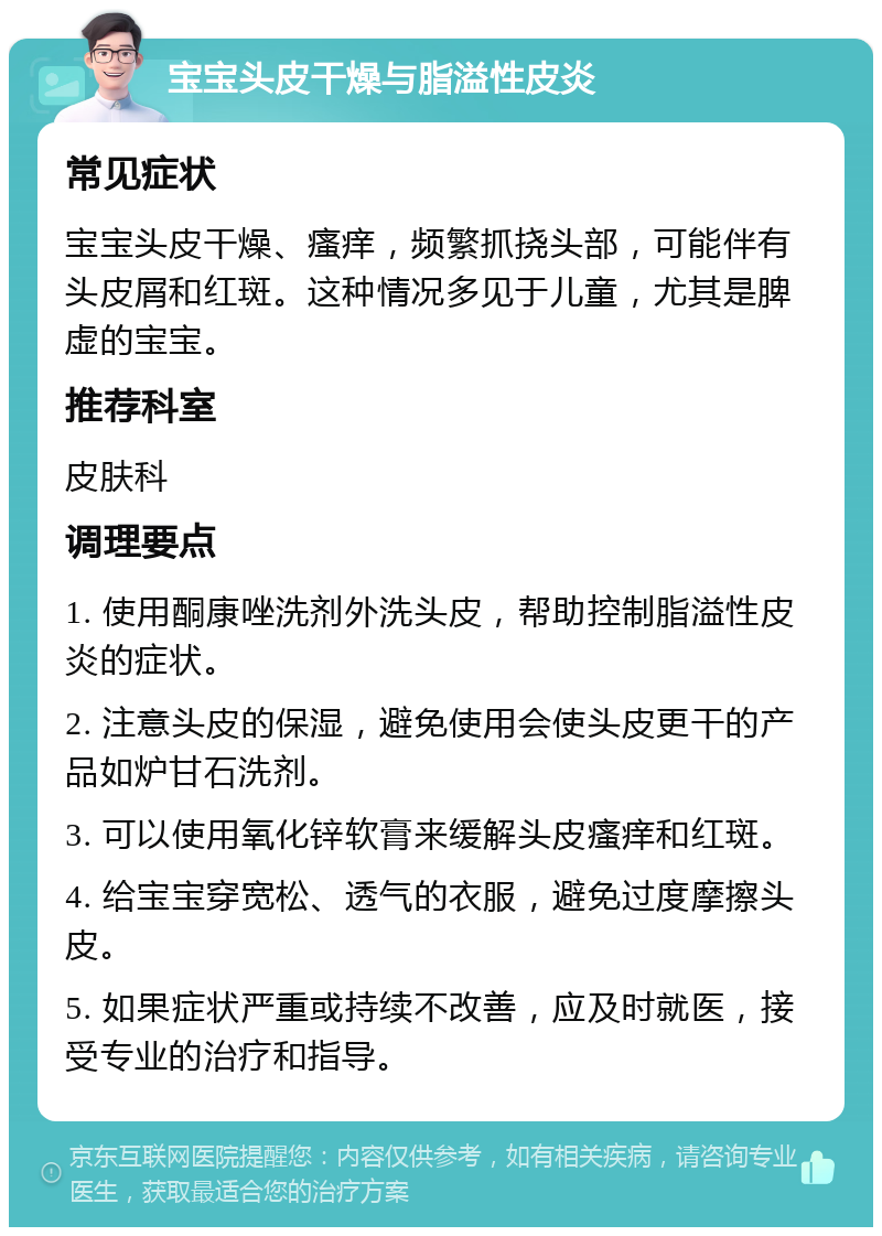 宝宝头皮干燥与脂溢性皮炎 常见症状 宝宝头皮干燥、瘙痒，频繁抓挠头部，可能伴有头皮屑和红斑。这种情况多见于儿童，尤其是脾虚的宝宝。 推荐科室 皮肤科 调理要点 1. 使用酮康唑洗剂外洗头皮，帮助控制脂溢性皮炎的症状。 2. 注意头皮的保湿，避免使用会使头皮更干的产品如炉甘石洗剂。 3. 可以使用氧化锌软膏来缓解头皮瘙痒和红斑。 4. 给宝宝穿宽松、透气的衣服，避免过度摩擦头皮。 5. 如果症状严重或持续不改善，应及时就医，接受专业的治疗和指导。