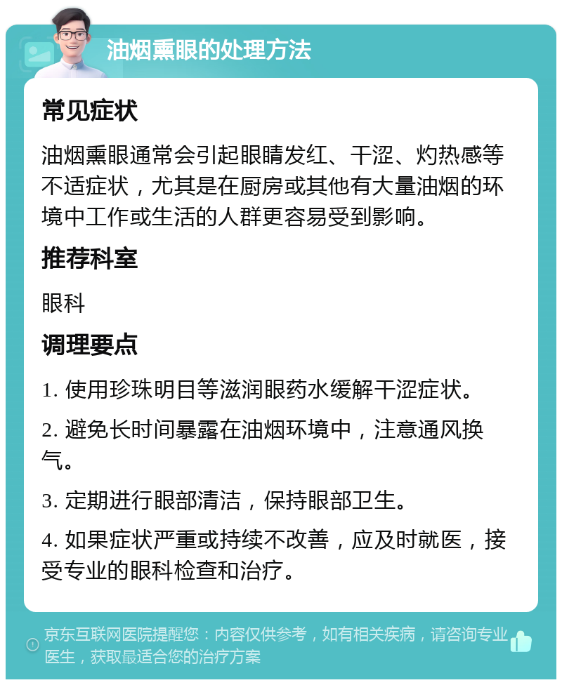 油烟熏眼的处理方法 常见症状 油烟熏眼通常会引起眼睛发红、干涩、灼热感等不适症状，尤其是在厨房或其他有大量油烟的环境中工作或生活的人群更容易受到影响。 推荐科室 眼科 调理要点 1. 使用珍珠明目等滋润眼药水缓解干涩症状。 2. 避免长时间暴露在油烟环境中，注意通风换气。 3. 定期进行眼部清洁，保持眼部卫生。 4. 如果症状严重或持续不改善，应及时就医，接受专业的眼科检查和治疗。