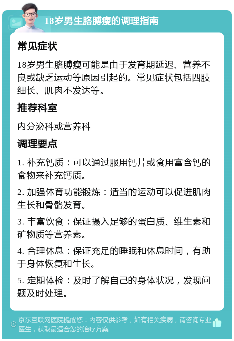 18岁男生胳膊瘦的调理指南 常见症状 18岁男生胳膊瘦可能是由于发育期延迟、营养不良或缺乏运动等原因引起的。常见症状包括四肢细长、肌肉不发达等。 推荐科室 内分泌科或营养科 调理要点 1. 补充钙质：可以通过服用钙片或食用富含钙的食物来补充钙质。 2. 加强体育功能锻炼：适当的运动可以促进肌肉生长和骨骼发育。 3. 丰富饮食：保证摄入足够的蛋白质、维生素和矿物质等营养素。 4. 合理休息：保证充足的睡眠和休息时间，有助于身体恢复和生长。 5. 定期体检：及时了解自己的身体状况，发现问题及时处理。