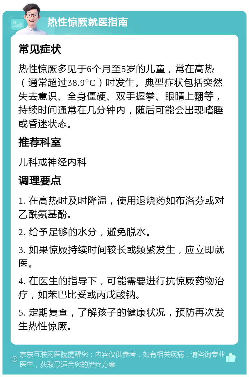 热性惊厥就医指南 常见症状 热性惊厥多见于6个月至5岁的儿童，常在高热（通常超过38.9°C）时发生。典型症状包括突然失去意识、全身僵硬、双手握拳、眼睛上翻等，持续时间通常在几分钟内，随后可能会出现嗜睡或昏迷状态。 推荐科室 儿科或神经内科 调理要点 1. 在高热时及时降温，使用退烧药如布洛芬或对乙酰氨基酚。 2. 给予足够的水分，避免脱水。 3. 如果惊厥持续时间较长或频繁发生，应立即就医。 4. 在医生的指导下，可能需要进行抗惊厥药物治疗，如苯巴比妥或丙戊酸钠。 5. 定期复查，了解孩子的健康状况，预防再次发生热性惊厥。