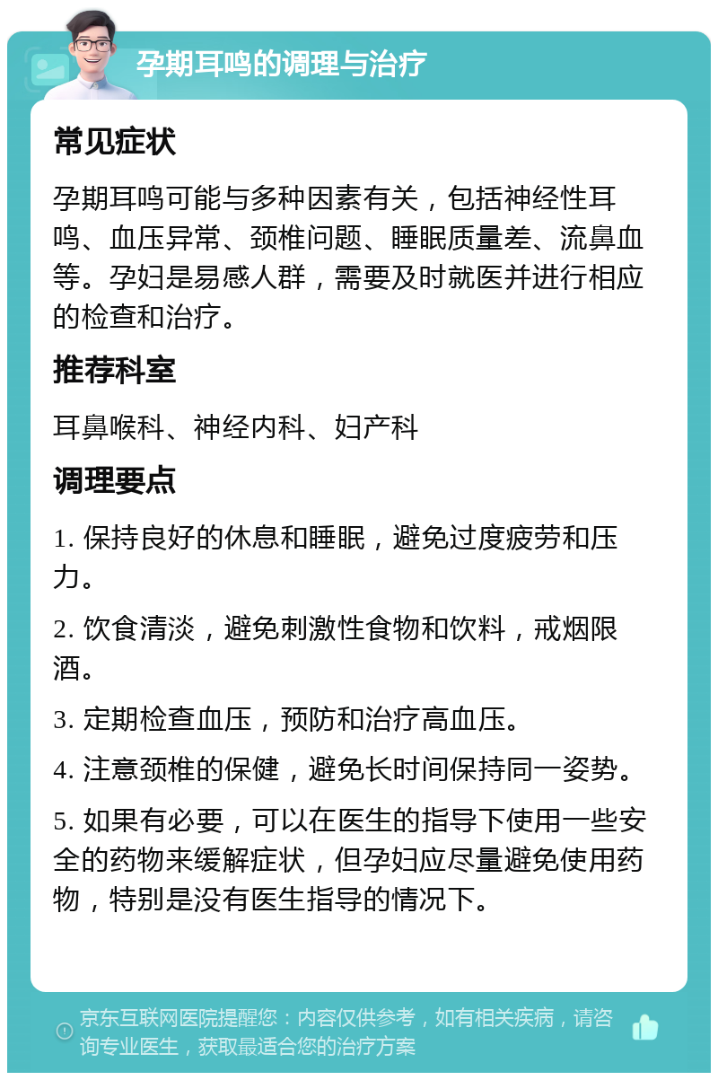 孕期耳鸣的调理与治疗 常见症状 孕期耳鸣可能与多种因素有关，包括神经性耳鸣、血压异常、颈椎问题、睡眠质量差、流鼻血等。孕妇是易感人群，需要及时就医并进行相应的检查和治疗。 推荐科室 耳鼻喉科、神经内科、妇产科 调理要点 1. 保持良好的休息和睡眠，避免过度疲劳和压力。 2. 饮食清淡，避免刺激性食物和饮料，戒烟限酒。 3. 定期检查血压，预防和治疗高血压。 4. 注意颈椎的保健，避免长时间保持同一姿势。 5. 如果有必要，可以在医生的指导下使用一些安全的药物来缓解症状，但孕妇应尽量避免使用药物，特别是没有医生指导的情况下。