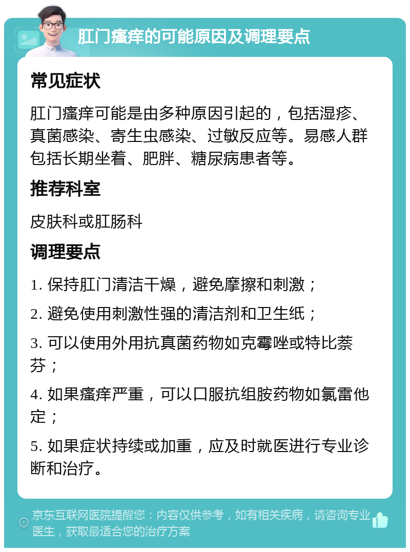 肛门瘙痒的可能原因及调理要点 常见症状 肛门瘙痒可能是由多种原因引起的，包括湿疹、真菌感染、寄生虫感染、过敏反应等。易感人群包括长期坐着、肥胖、糖尿病患者等。 推荐科室 皮肤科或肛肠科 调理要点 1. 保持肛门清洁干燥，避免摩擦和刺激； 2. 避免使用刺激性强的清洁剂和卫生纸； 3. 可以使用外用抗真菌药物如克霉唑或特比萘芬； 4. 如果瘙痒严重，可以口服抗组胺药物如氯雷他定； 5. 如果症状持续或加重，应及时就医进行专业诊断和治疗。