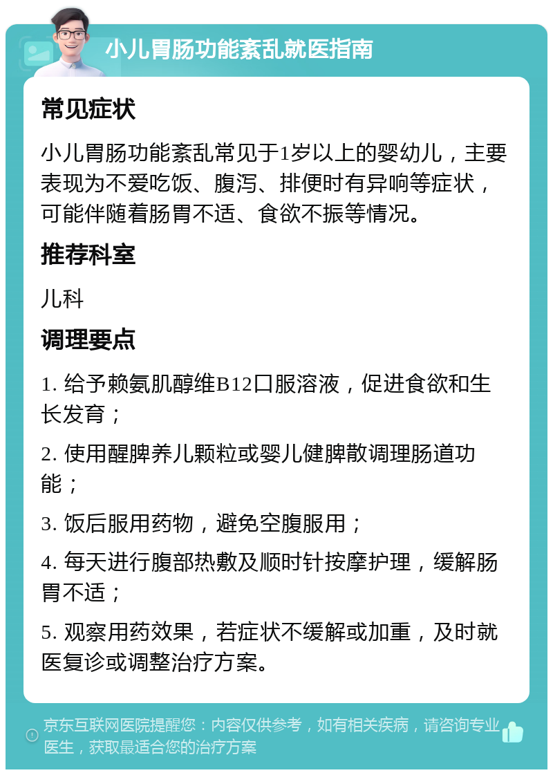 小儿胃肠功能紊乱就医指南 常见症状 小儿胃肠功能紊乱常见于1岁以上的婴幼儿，主要表现为不爱吃饭、腹泻、排便时有异响等症状，可能伴随着肠胃不适、食欲不振等情况。 推荐科室 儿科 调理要点 1. 给予赖氨肌醇维B12口服溶液，促进食欲和生长发育； 2. 使用醒脾养儿颗粒或婴儿健脾散调理肠道功能； 3. 饭后服用药物，避免空腹服用； 4. 每天进行腹部热敷及顺时针按摩护理，缓解肠胃不适； 5. 观察用药效果，若症状不缓解或加重，及时就医复诊或调整治疗方案。