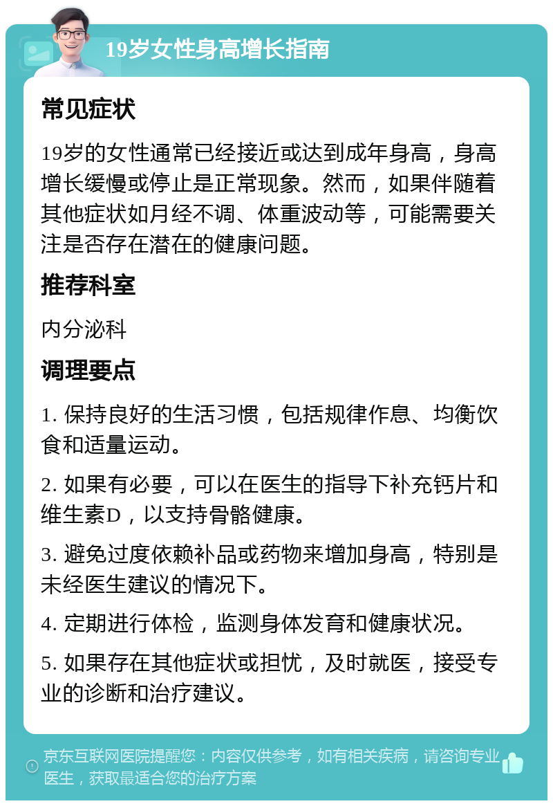 19岁女性身高增长指南 常见症状 19岁的女性通常已经接近或达到成年身高，身高增长缓慢或停止是正常现象。然而，如果伴随着其他症状如月经不调、体重波动等，可能需要关注是否存在潜在的健康问题。 推荐科室 内分泌科 调理要点 1. 保持良好的生活习惯，包括规律作息、均衡饮食和适量运动。 2. 如果有必要，可以在医生的指导下补充钙片和维生素D，以支持骨骼健康。 3. 避免过度依赖补品或药物来增加身高，特别是未经医生建议的情况下。 4. 定期进行体检，监测身体发育和健康状况。 5. 如果存在其他症状或担忧，及时就医，接受专业的诊断和治疗建议。