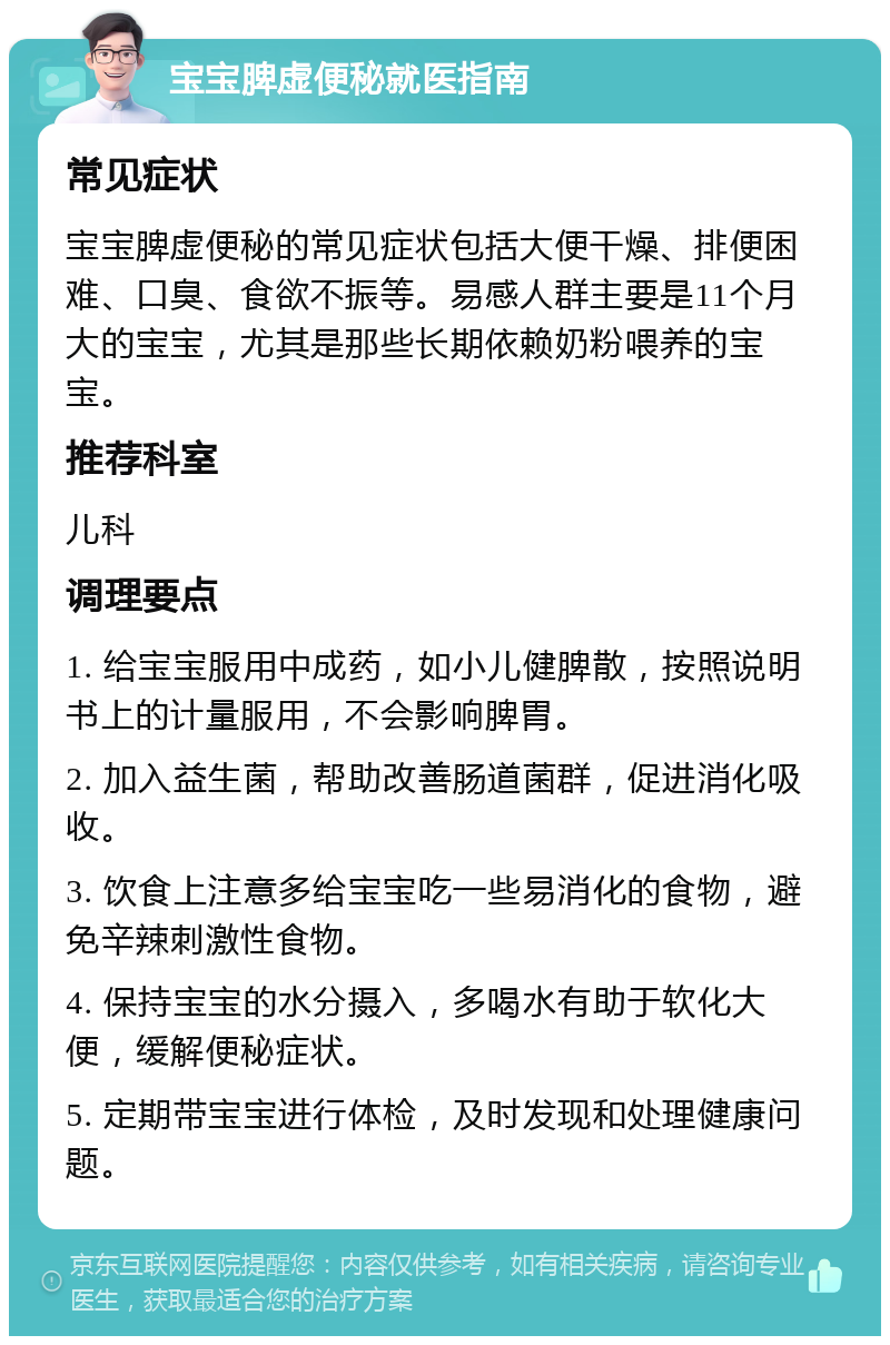 宝宝脾虚便秘就医指南 常见症状 宝宝脾虚便秘的常见症状包括大便干燥、排便困难、口臭、食欲不振等。易感人群主要是11个月大的宝宝，尤其是那些长期依赖奶粉喂养的宝宝。 推荐科室 儿科 调理要点 1. 给宝宝服用中成药，如小儿健脾散，按照说明书上的计量服用，不会影响脾胃。 2. 加入益生菌，帮助改善肠道菌群，促进消化吸收。 3. 饮食上注意多给宝宝吃一些易消化的食物，避免辛辣刺激性食物。 4. 保持宝宝的水分摄入，多喝水有助于软化大便，缓解便秘症状。 5. 定期带宝宝进行体检，及时发现和处理健康问题。