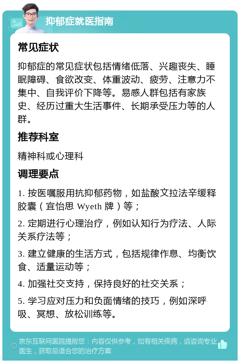 抑郁症就医指南 常见症状 抑郁症的常见症状包括情绪低落、兴趣丧失、睡眠障碍、食欲改变、体重波动、疲劳、注意力不集中、自我评价下降等。易感人群包括有家族史、经历过重大生活事件、长期承受压力等的人群。 推荐科室 精神科或心理科 调理要点 1. 按医嘱服用抗抑郁药物，如盐酸文拉法辛缓释胶囊（宜怡思 Wyeth 牌）等； 2. 定期进行心理治疗，例如认知行为疗法、人际关系疗法等； 3. 建立健康的生活方式，包括规律作息、均衡饮食、适量运动等； 4. 加强社交支持，保持良好的社交关系； 5. 学习应对压力和负面情绪的技巧，例如深呼吸、冥想、放松训练等。