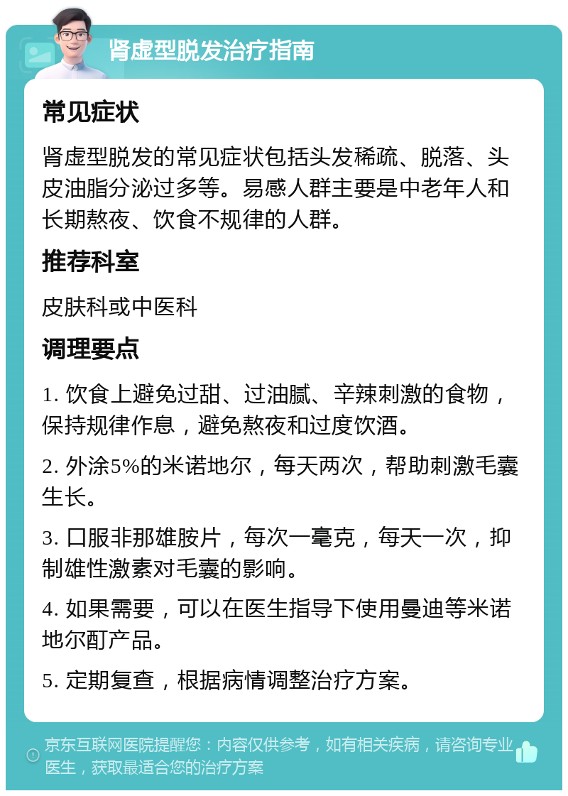 肾虚型脱发治疗指南 常见症状 肾虚型脱发的常见症状包括头发稀疏、脱落、头皮油脂分泌过多等。易感人群主要是中老年人和长期熬夜、饮食不规律的人群。 推荐科室 皮肤科或中医科 调理要点 1. 饮食上避免过甜、过油腻、辛辣刺激的食物，保持规律作息，避免熬夜和过度饮酒。 2. 外涂5%的米诺地尔，每天两次，帮助刺激毛囊生长。 3. 口服非那雄胺片，每次一毫克，每天一次，抑制雄性激素对毛囊的影响。 4. 如果需要，可以在医生指导下使用曼迪等米诺地尔酊产品。 5. 定期复查，根据病情调整治疗方案。