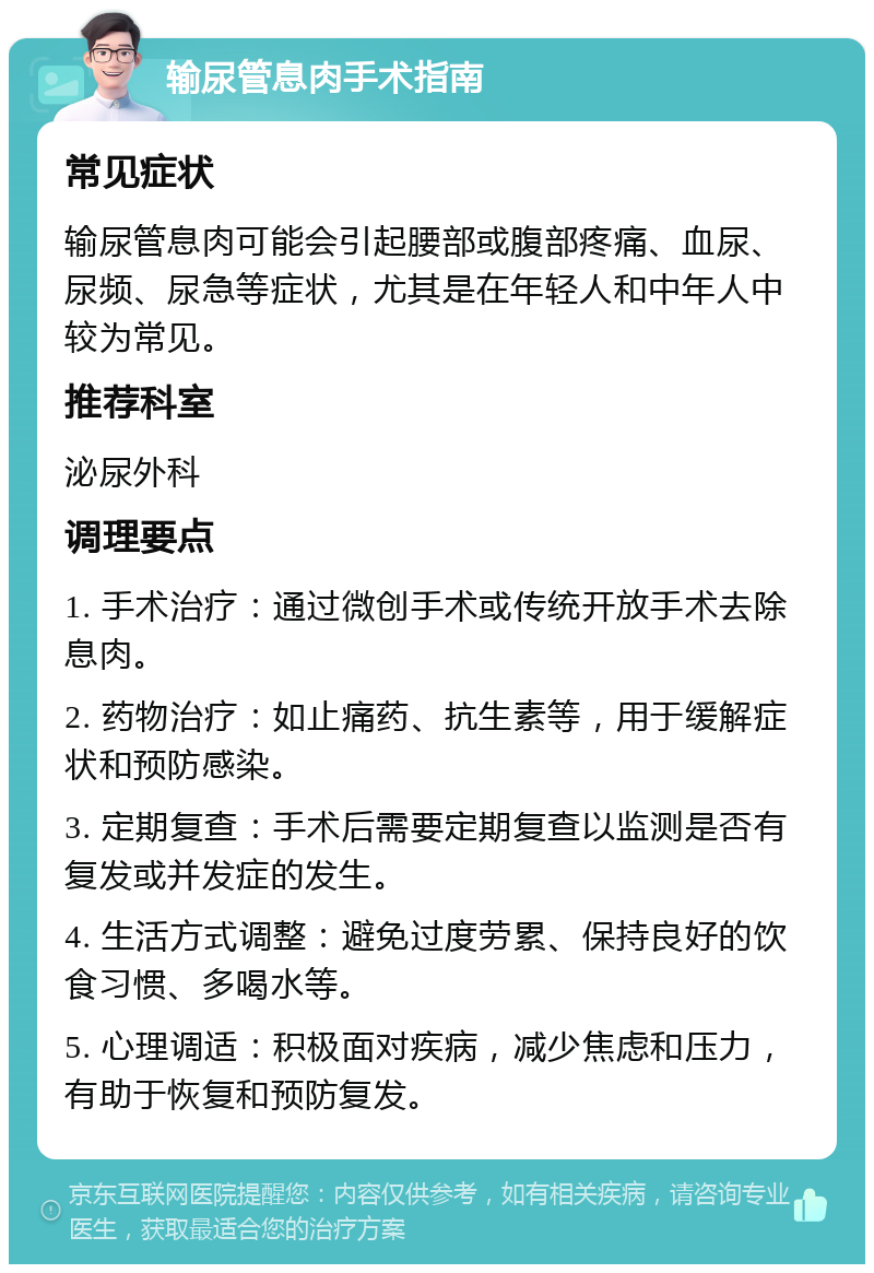 输尿管息肉手术指南 常见症状 输尿管息肉可能会引起腰部或腹部疼痛、血尿、尿频、尿急等症状，尤其是在年轻人和中年人中较为常见。 推荐科室 泌尿外科 调理要点 1. 手术治疗：通过微创手术或传统开放手术去除息肉。 2. 药物治疗：如止痛药、抗生素等，用于缓解症状和预防感染。 3. 定期复查：手术后需要定期复查以监测是否有复发或并发症的发生。 4. 生活方式调整：避免过度劳累、保持良好的饮食习惯、多喝水等。 5. 心理调适：积极面对疾病，减少焦虑和压力，有助于恢复和预防复发。