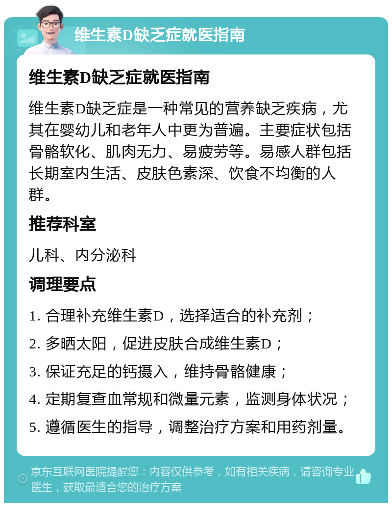 维生素D缺乏症就医指南 维生素D缺乏症就医指南 维生素D缺乏症是一种常见的营养缺乏疾病，尤其在婴幼儿和老年人中更为普遍。主要症状包括骨骼软化、肌肉无力、易疲劳等。易感人群包括长期室内生活、皮肤色素深、饮食不均衡的人群。 推荐科室 儿科、内分泌科 调理要点 1. 合理补充维生素D，选择适合的补充剂； 2. 多晒太阳，促进皮肤合成维生素D； 3. 保证充足的钙摄入，维持骨骼健康； 4. 定期复查血常规和微量元素，监测身体状况； 5. 遵循医生的指导，调整治疗方案和用药剂量。