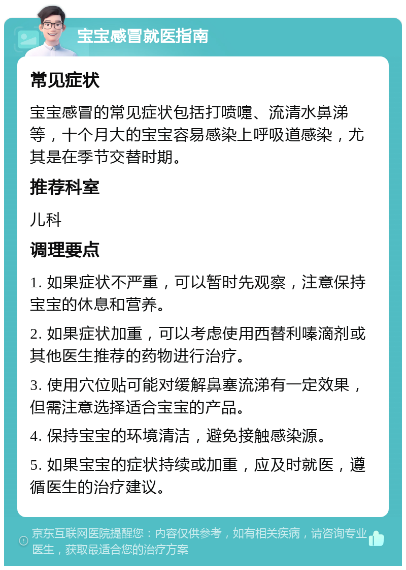 宝宝感冒就医指南 常见症状 宝宝感冒的常见症状包括打喷嚏、流清水鼻涕等，十个月大的宝宝容易感染上呼吸道感染，尤其是在季节交替时期。 推荐科室 儿科 调理要点 1. 如果症状不严重，可以暂时先观察，注意保持宝宝的休息和营养。 2. 如果症状加重，可以考虑使用西替利嗪滴剂或其他医生推荐的药物进行治疗。 3. 使用穴位贴可能对缓解鼻塞流涕有一定效果，但需注意选择适合宝宝的产品。 4. 保持宝宝的环境清洁，避免接触感染源。 5. 如果宝宝的症状持续或加重，应及时就医，遵循医生的治疗建议。