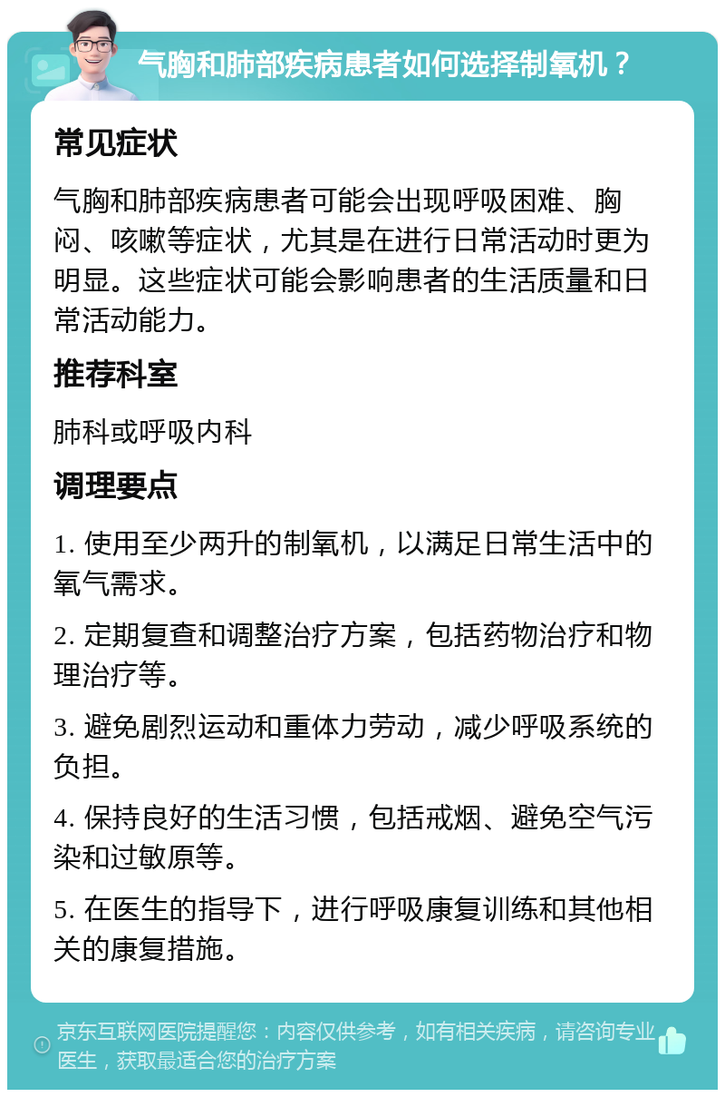 气胸和肺部疾病患者如何选择制氧机？ 常见症状 气胸和肺部疾病患者可能会出现呼吸困难、胸闷、咳嗽等症状，尤其是在进行日常活动时更为明显。这些症状可能会影响患者的生活质量和日常活动能力。 推荐科室 肺科或呼吸内科 调理要点 1. 使用至少两升的制氧机，以满足日常生活中的氧气需求。 2. 定期复查和调整治疗方案，包括药物治疗和物理治疗等。 3. 避免剧烈运动和重体力劳动，减少呼吸系统的负担。 4. 保持良好的生活习惯，包括戒烟、避免空气污染和过敏原等。 5. 在医生的指导下，进行呼吸康复训练和其他相关的康复措施。