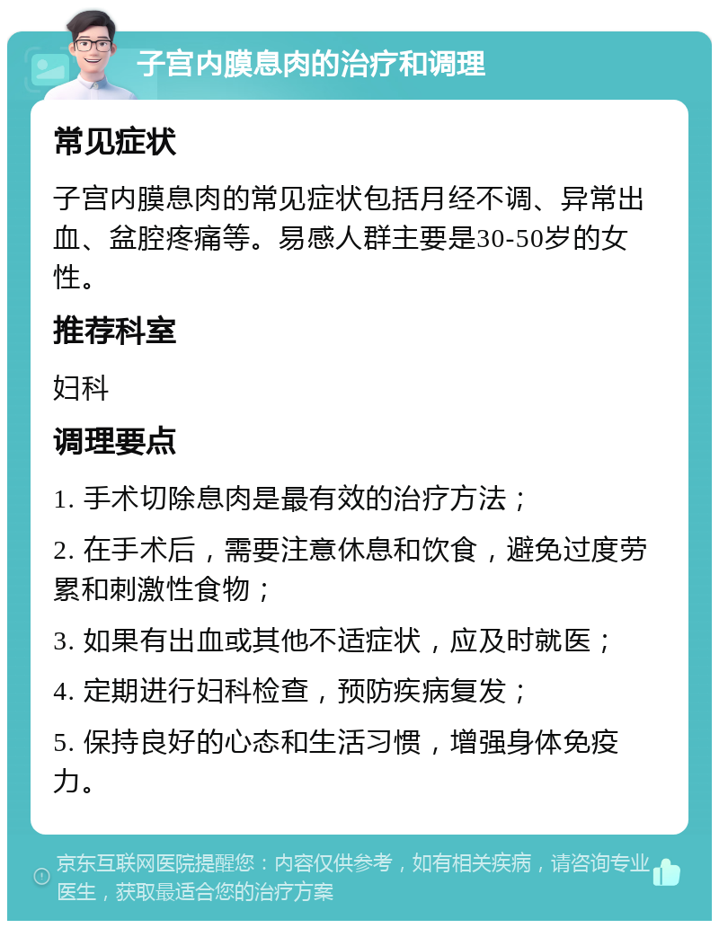 子宫内膜息肉的治疗和调理 常见症状 子宫内膜息肉的常见症状包括月经不调、异常出血、盆腔疼痛等。易感人群主要是30-50岁的女性。 推荐科室 妇科 调理要点 1. 手术切除息肉是最有效的治疗方法； 2. 在手术后，需要注意休息和饮食，避免过度劳累和刺激性食物； 3. 如果有出血或其他不适症状，应及时就医； 4. 定期进行妇科检查，预防疾病复发； 5. 保持良好的心态和生活习惯，增强身体免疫力。