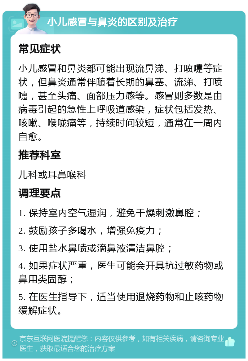 小儿感冒与鼻炎的区别及治疗 常见症状 小儿感冒和鼻炎都可能出现流鼻涕、打喷嚏等症状，但鼻炎通常伴随着长期的鼻塞、流涕、打喷嚏，甚至头痛、面部压力感等。感冒则多数是由病毒引起的急性上呼吸道感染，症状包括发热、咳嗽、喉咙痛等，持续时间较短，通常在一周内自愈。 推荐科室 儿科或耳鼻喉科 调理要点 1. 保持室内空气湿润，避免干燥刺激鼻腔； 2. 鼓励孩子多喝水，增强免疫力； 3. 使用盐水鼻喷或滴鼻液清洁鼻腔； 4. 如果症状严重，医生可能会开具抗过敏药物或鼻用类固醇； 5. 在医生指导下，适当使用退烧药物和止咳药物缓解症状。